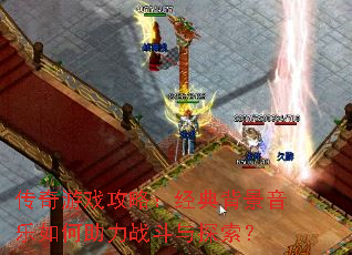 传奇游戏攻略:经典背景音乐如何助力战斗与探索? 传奇游戏攻略:经典背景音乐如何助力战斗与探索?